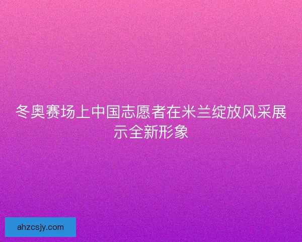 冬奥赛场上中国志愿者在米兰绽放风采展示全新形象