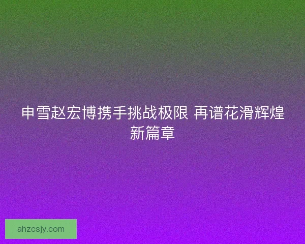 申雪赵宏博携手挑战极限 再谱花滑辉煌新篇章
