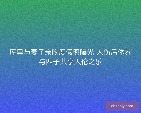 库里与妻子亲吻度假照曝光 大伤后休养与四子共享天伦之乐