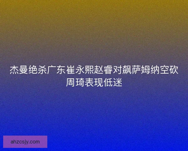 杰曼绝杀广东崔永熙赵睿对飙萨姆纳空砍周琦表现低迷