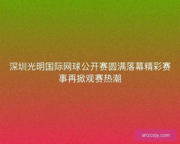 深圳光明国际网球公开赛圆满落幕精彩赛事再掀观赛热潮