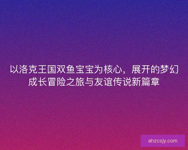 以洛克王国双鱼宝宝为核心，展开的梦幻成长冒险之旅与友谊传说新篇章