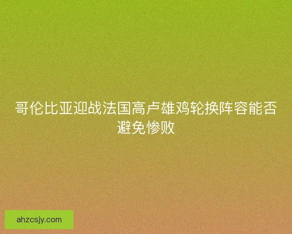 哥伦比亚迎战法国高卢雄鸡轮换阵容能否避免惨败