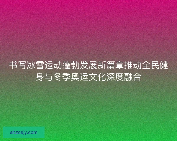 书写冰雪运动蓬勃发展新篇章推动全民健身与冬季奥运文化深度融合