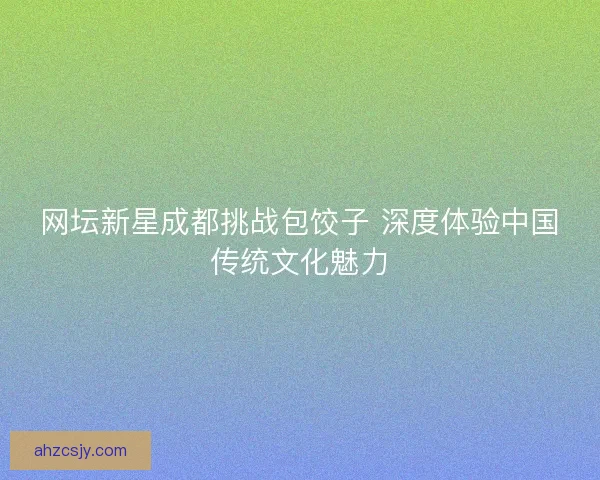 网坛新星成都挑战包饺子 深度体验中国传统文化魅力